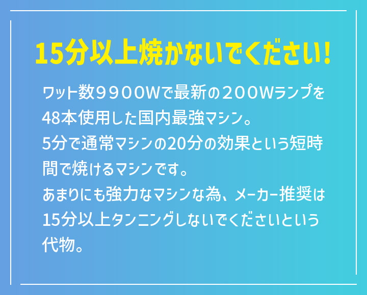 15分以上焼かないでください！ ワット数9900Wで最新の200Wランプを48本使用した国内最強マシン。5分で通常マシンの20分の効果という短時間で焼けるマシンです。あまりにも強力なマシンな為、メーカー推奨は15分以上タンニングしないでくださいという代物。